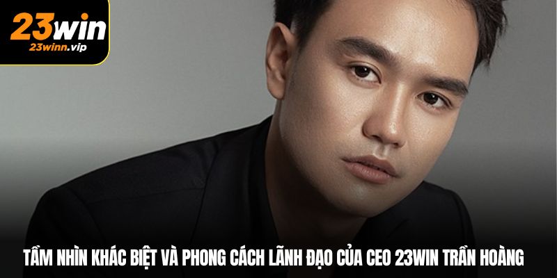 Tầm nhìn khác biệt và phong cách lãnh đạo của CEO Trần Hoàng 23WIN